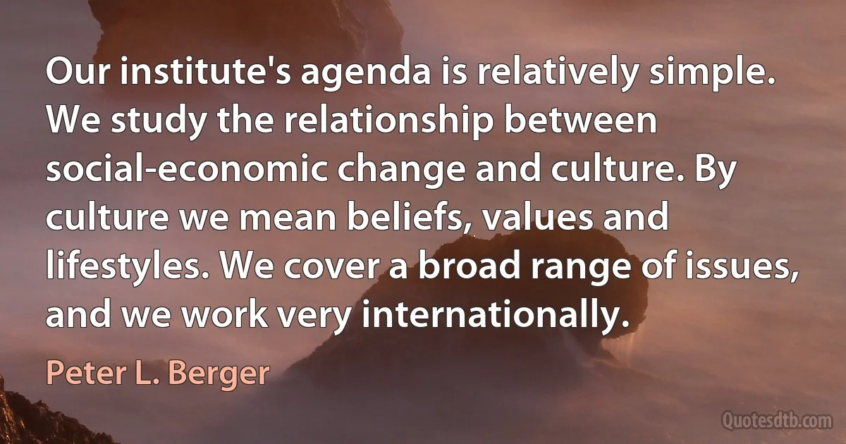 Our institute's agenda is relatively simple. We study the relationship between social-economic change and culture. By culture we mean beliefs, values and lifestyles. We cover a broad range of issues, and we work very internationally. (Peter L. Berger)