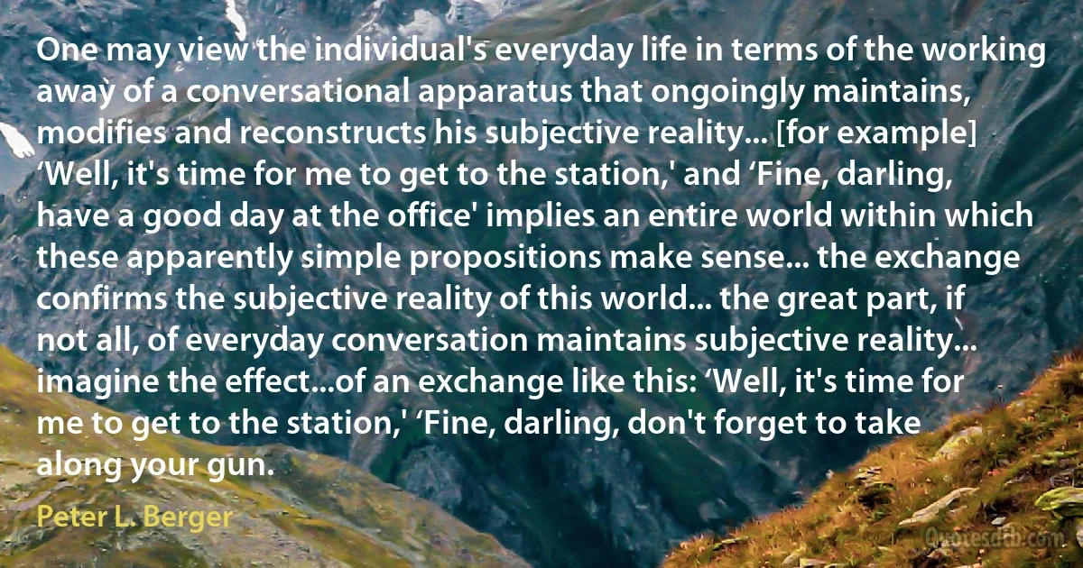 One may view the individual's everyday life in terms of the working away of a conversational apparatus that ongoingly maintains, modifies and reconstructs his subjective reality... [for example] ‘Well, it's time for me to get to the station,' and ‘Fine, darling, have a good day at the office' implies an entire world within which these apparently simple propositions make sense... the exchange confirms the subjective reality of this world... the great part, if not all, of everyday conversation maintains subjective reality... imagine the effect...of an exchange like this: ‘Well, it's time for me to get to the station,' ‘Fine, darling, don't forget to take along your gun. (Peter L. Berger)