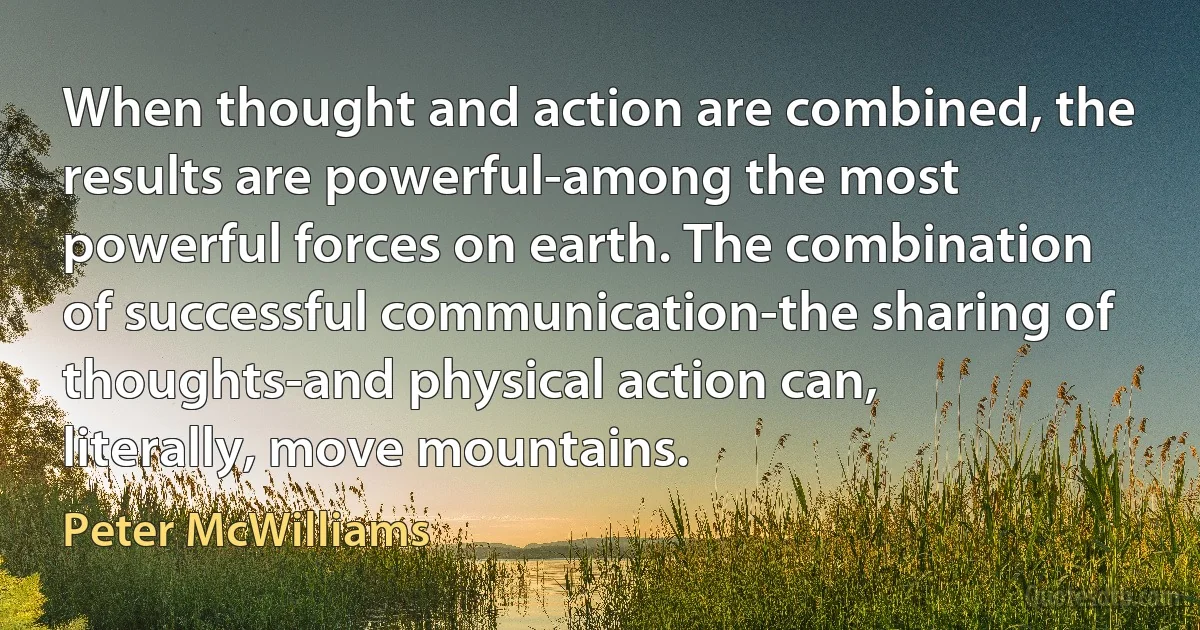 When thought and action are combined, the results are powerful-among the most powerful forces on earth. The combination of successful communication-the sharing of thoughts-and physical action can, literally, move mountains. (Peter McWilliams)