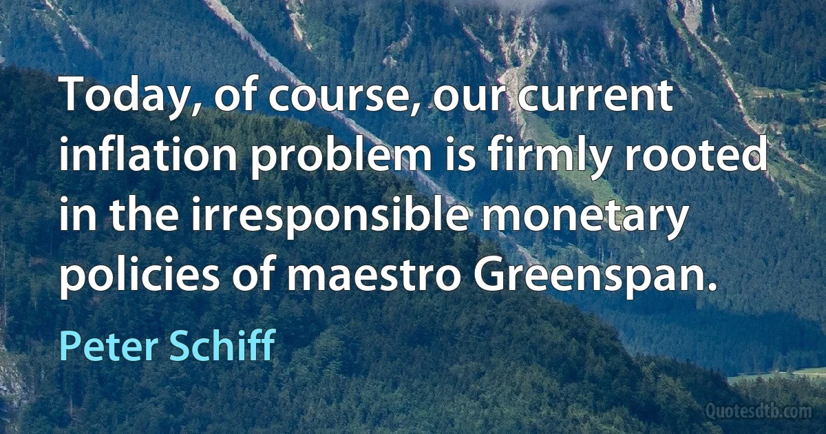 Today, of course, our current inflation problem is firmly rooted in the irresponsible monetary policies of maestro Greenspan. (Peter Schiff)