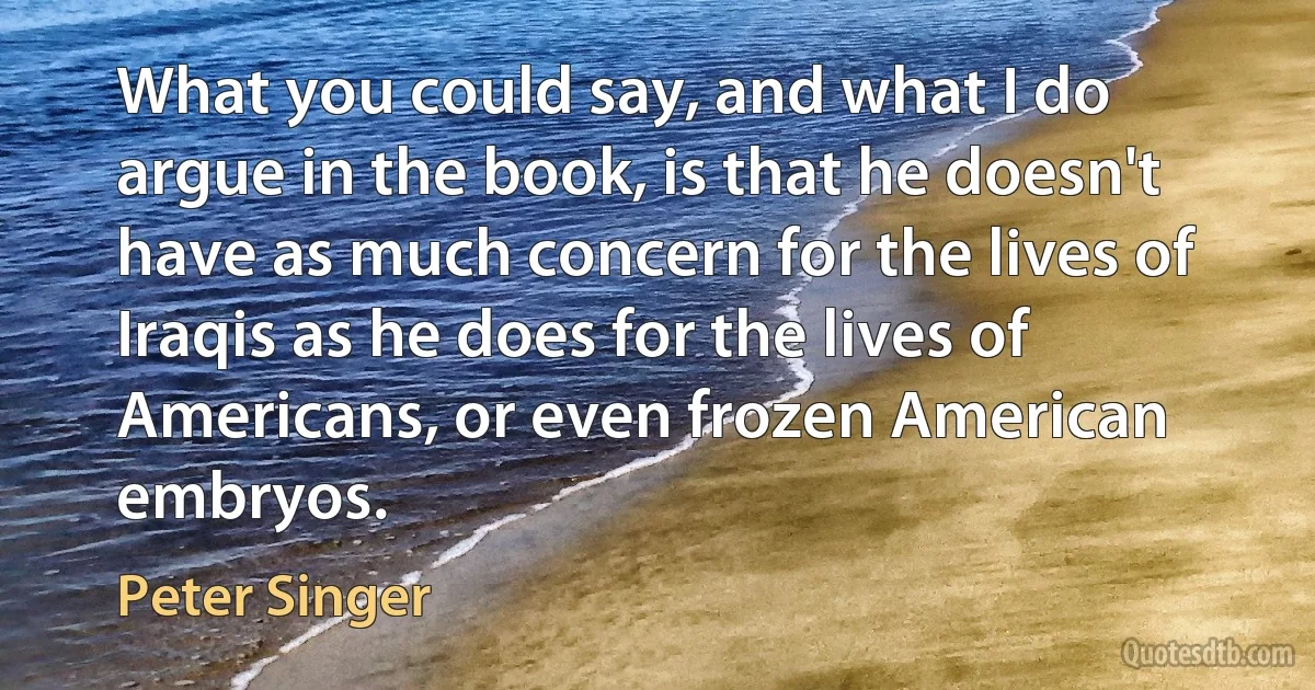 What you could say, and what I do argue in the book, is that he doesn't have as much concern for the lives of Iraqis as he does for the lives of Americans, or even frozen American embryos. (Peter Singer)