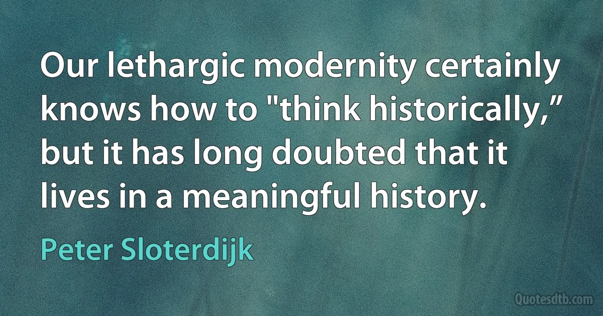 Our lethargic modernity certainly knows how to "think historically,” but it has long doubted that it lives in a meaningful history. (Peter Sloterdijk)