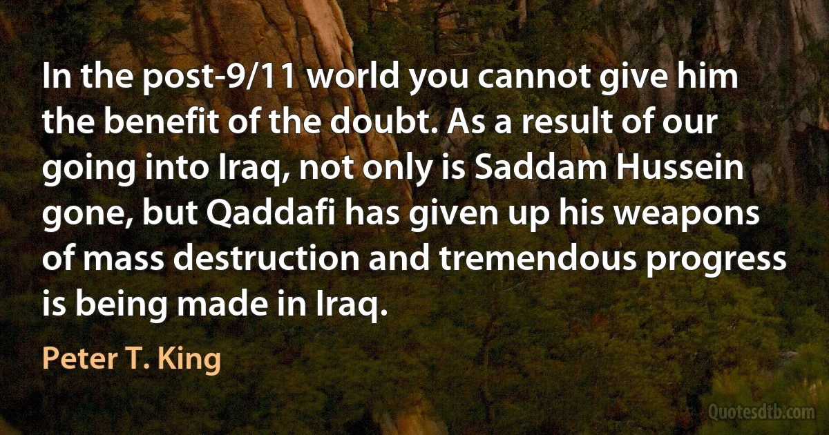 In the post-9/11 world you cannot give him the benefit of the doubt. As a result of our going into Iraq, not only is Saddam Hussein gone, but Qaddafi has given up his weapons of mass destruction and tremendous progress is being made in Iraq. (Peter T. King)