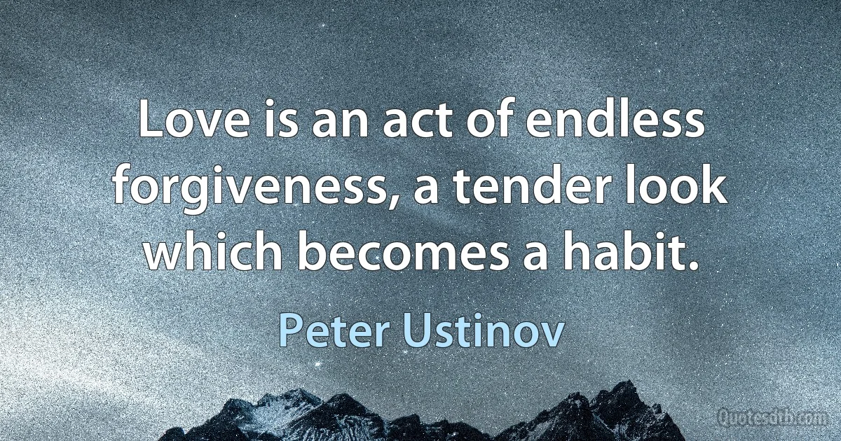 Love is an act of endless forgiveness, a tender look which becomes a habit. (Peter Ustinov)