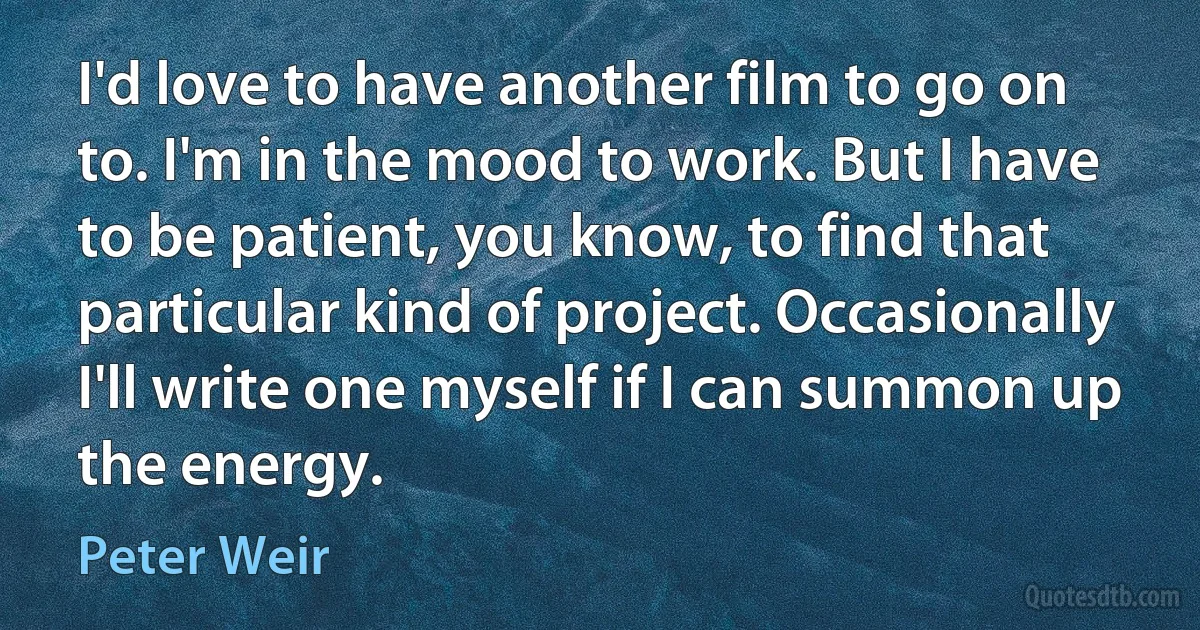 I'd love to have another film to go on to. I'm in the mood to work. But I have to be patient, you know, to find that particular kind of project. Occasionally I'll write one myself if I can summon up the energy. (Peter Weir)