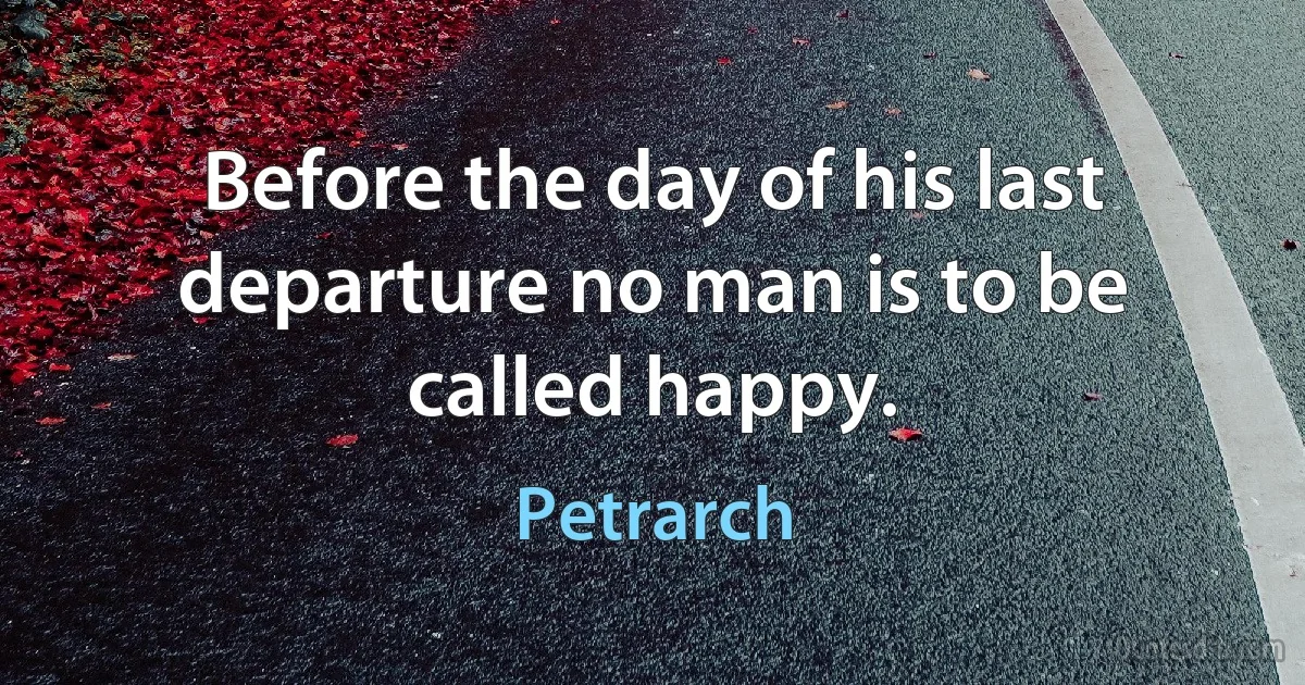 Before the day of his last departure no man is to be called happy. (Petrarch)