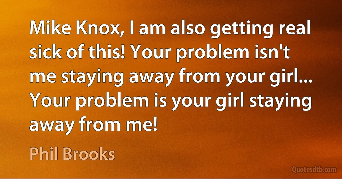 Mike Knox, I am also getting real sick of this! Your problem isn't me staying away from your girl... Your problem is your girl staying away from me! (Phil Brooks)