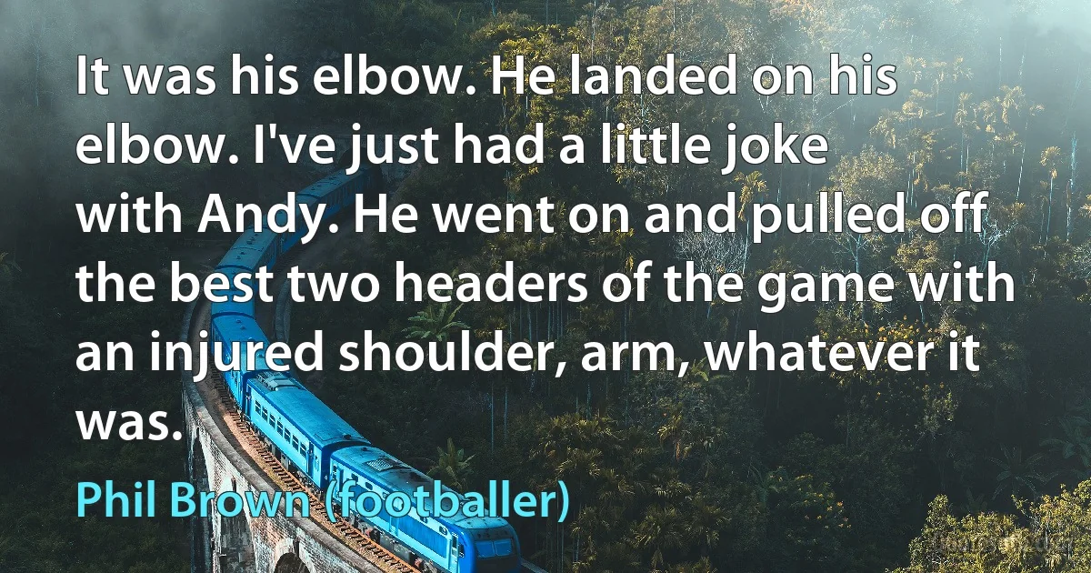 It was his elbow. He landed on his elbow. I've just had a little joke with Andy. He went on and pulled off the best two headers of the game with an injured shoulder, arm, whatever it was. (Phil Brown (footballer))