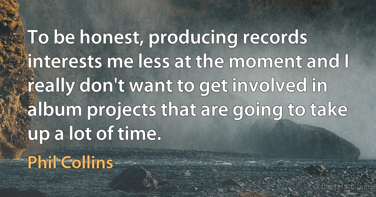 To be honest, producing records interests me less at the moment and I really don't want to get involved in album projects that are going to take up a lot of time. (Phil Collins)