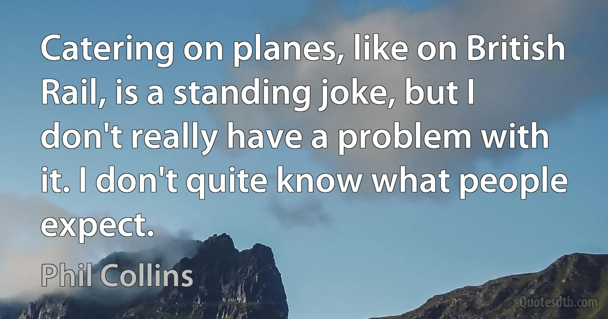 Catering on planes, like on British Rail, is a standing joke, but I don't really have a problem with it. I don't quite know what people expect. (Phil Collins)