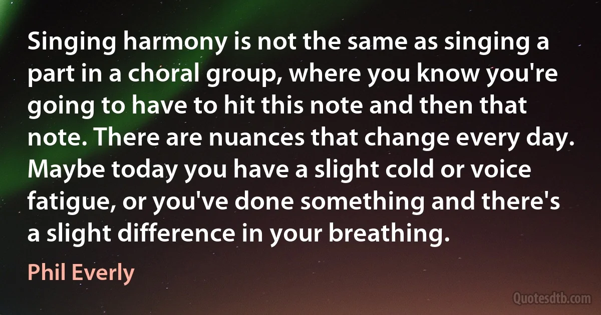 Singing harmony is not the same as singing a part in a choral group, where you know you're going to have to hit this note and then that note. There are nuances that change every day. Maybe today you have a slight cold or voice fatigue, or you've done something and there's a slight difference in your breathing. (Phil Everly)