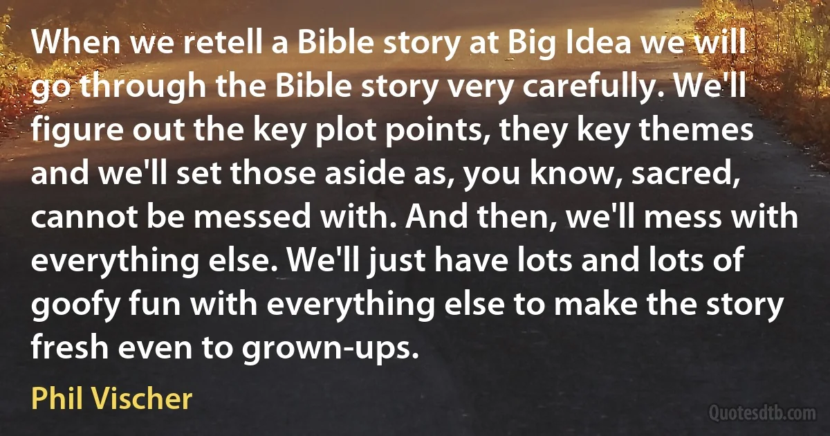 When we retell a Bible story at Big Idea we will go through the Bible story very carefully. We'll figure out the key plot points, they key themes and we'll set those aside as, you know, sacred, cannot be messed with. And then, we'll mess with everything else. We'll just have lots and lots of goofy fun with everything else to make the story fresh even to grown-ups. (Phil Vischer)