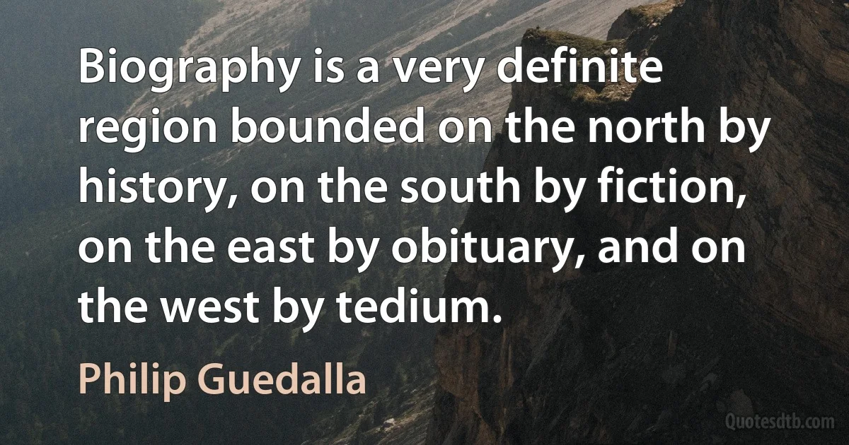 Biography is a very definite region bounded on the north by history, on the south by fiction, on the east by obituary, and on the west by tedium. (Philip Guedalla)