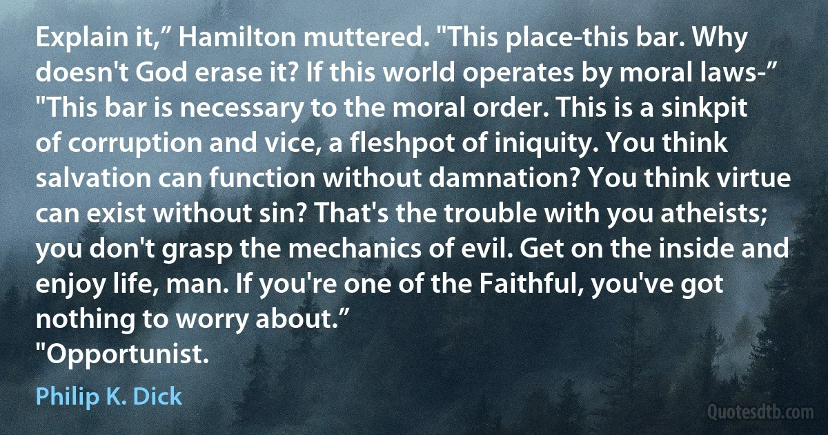 Explain it,” Hamilton muttered. "This place-this bar. Why doesn't God erase it? If this world operates by moral laws-”
"This bar is necessary to the moral order. This is a sinkpit of corruption and vice, a fleshpot of iniquity. You think salvation can function without damnation? You think virtue can exist without sin? That's the trouble with you atheists; you don't grasp the mechanics of evil. Get on the inside and enjoy life, man. If you're one of the Faithful, you've got nothing to worry about.”
"Opportunist. (Philip K. Dick)