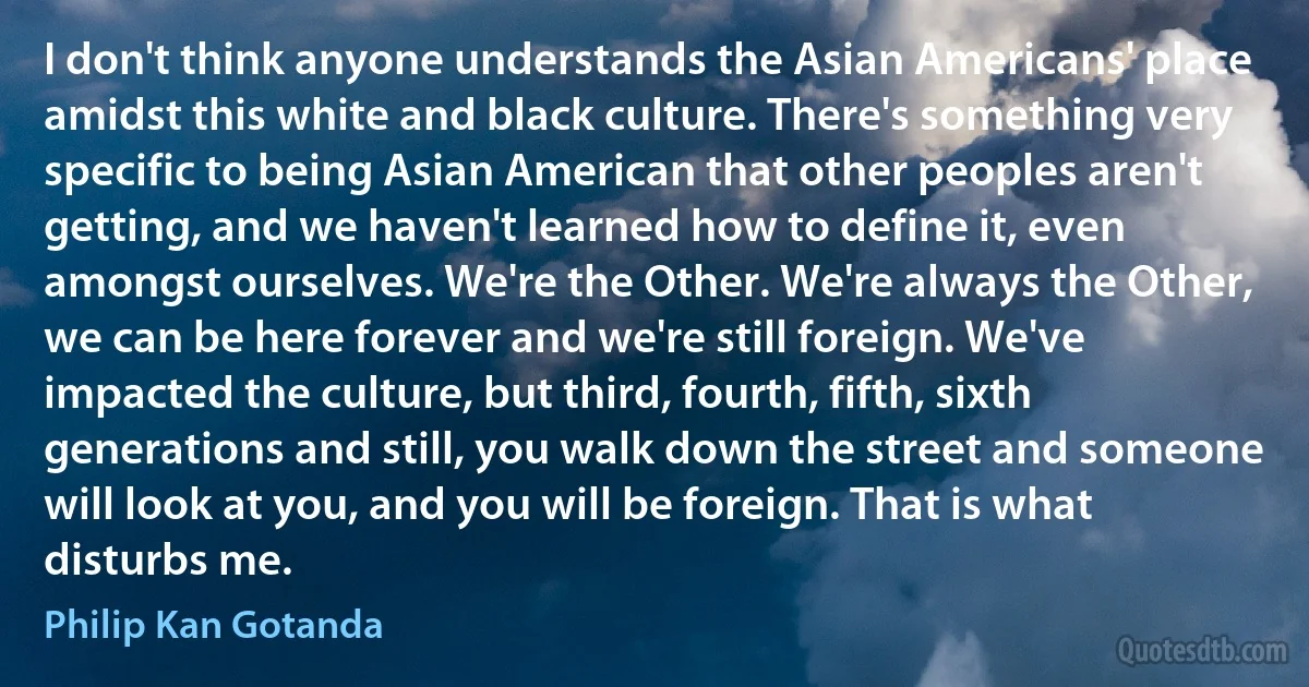 I don't think anyone understands the Asian Americans' place amidst this white and black culture. There's something very specific to being Asian American that other peoples aren't getting, and we haven't learned how to define it, even amongst ourselves. We're the Other. We're always the Other, we can be here forever and we're still foreign. We've impacted the culture, but third, fourth, fifth, sixth generations and still, you walk down the street and someone will look at you, and you will be foreign. That is what disturbs me. (Philip Kan Gotanda)