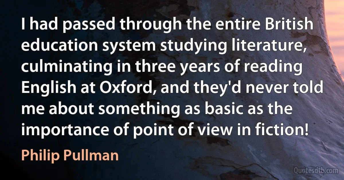 I had passed through the entire British education system studying literature, culminating in three years of reading English at Oxford, and they'd never told me about something as basic as the importance of point of view in fiction! (Philip Pullman)