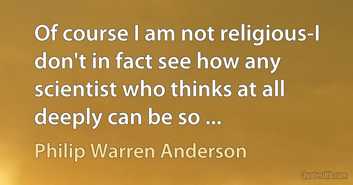 Of course I am not religious-I don't in fact see how any scientist who thinks at all deeply can be so ... (Philip Warren Anderson)