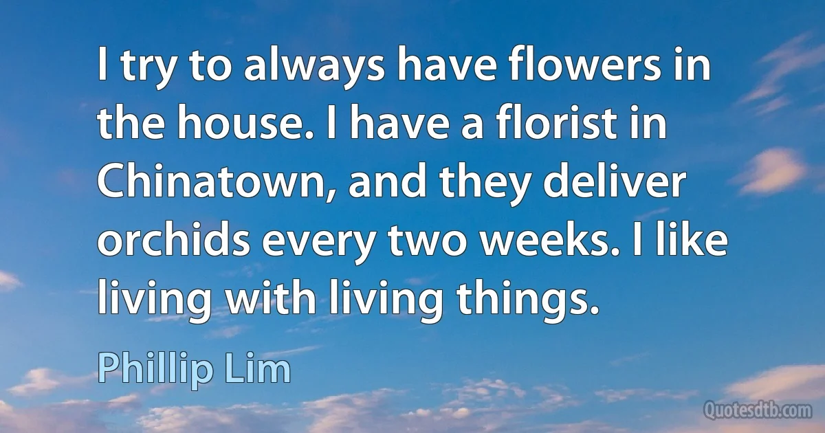 I try to always have flowers in the house. I have a florist in Chinatown, and they deliver orchids every two weeks. I like living with living things. (Phillip Lim)