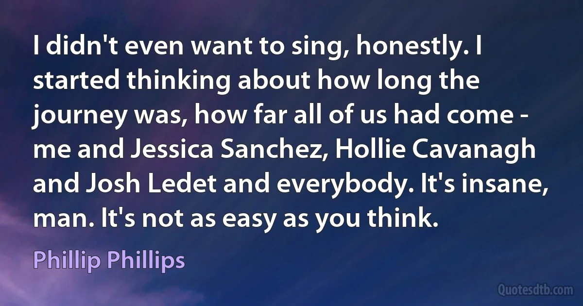 I didn't even want to sing, honestly. I started thinking about how long the journey was, how far all of us had come - me and Jessica Sanchez, Hollie Cavanagh and Josh Ledet and everybody. It's insane, man. It's not as easy as you think. (Phillip Phillips)