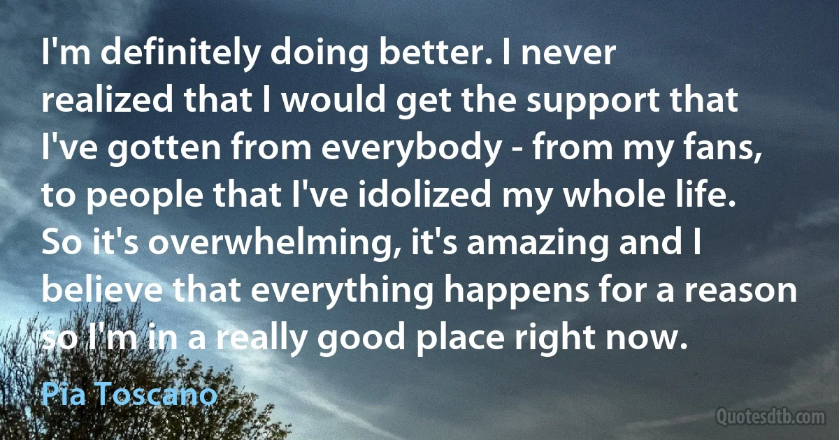 I'm definitely doing better. I never realized that I would get the support that I've gotten from everybody - from my fans, to people that I've idolized my whole life. So it's overwhelming, it's amazing and I believe that everything happens for a reason so I'm in a really good place right now. (Pia Toscano)