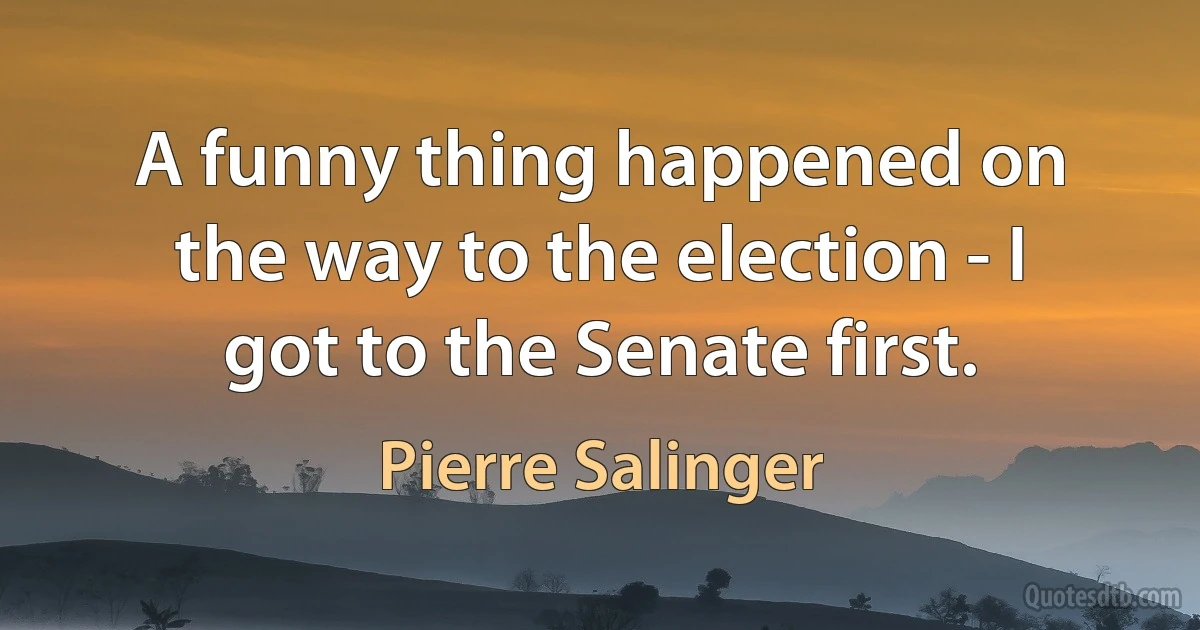 A funny thing happened on the way to the election - I got to the Senate first. (Pierre Salinger)