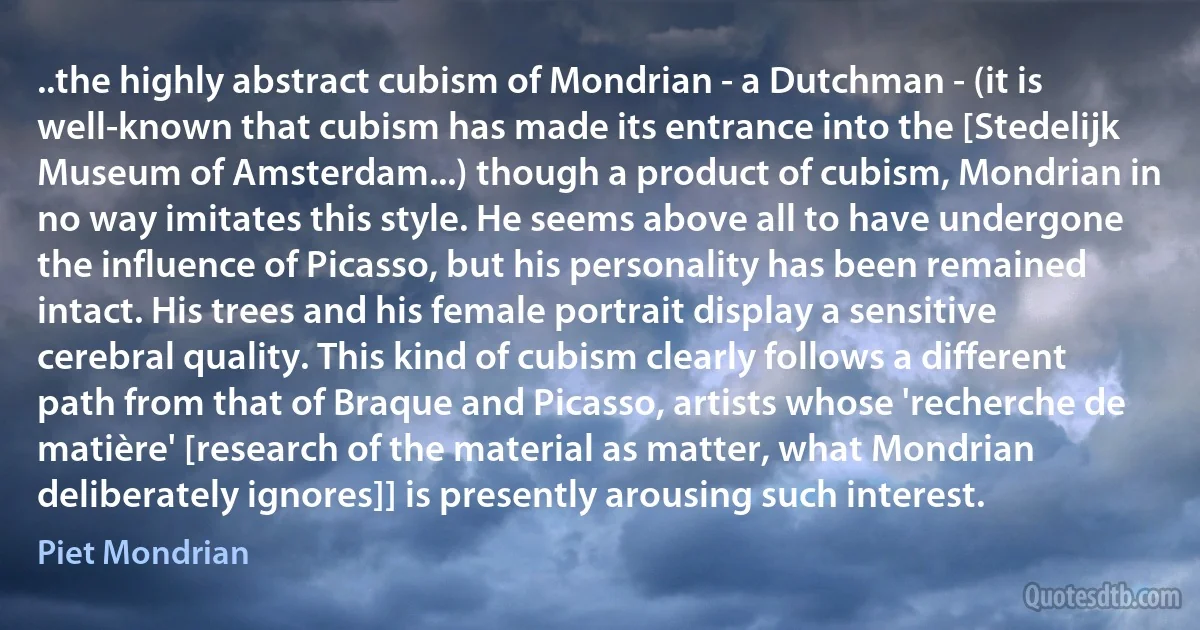 ..the highly abstract cubism of Mondrian - a Dutchman - (it is well-known that cubism has made its entrance into the [Stedelijk Museum of Amsterdam...) though a product of cubism, Mondrian in no way imitates this style. He seems above all to have undergone the influence of Picasso, but his personality has been remained intact. His trees and his female portrait display a sensitive cerebral quality. This kind of cubism clearly follows a different path from that of Braque and Picasso, artists whose 'recherche de matière' [research of the material as matter, what Mondrian deliberately ignores]] is presently arousing such interest. (Piet Mondrian)