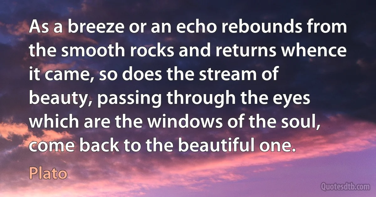 As a breeze or an echo rebounds from the smooth rocks and returns whence it came, so does the stream of beauty, passing through the eyes which are the windows of the soul, come back to the beautiful one. (Plato)