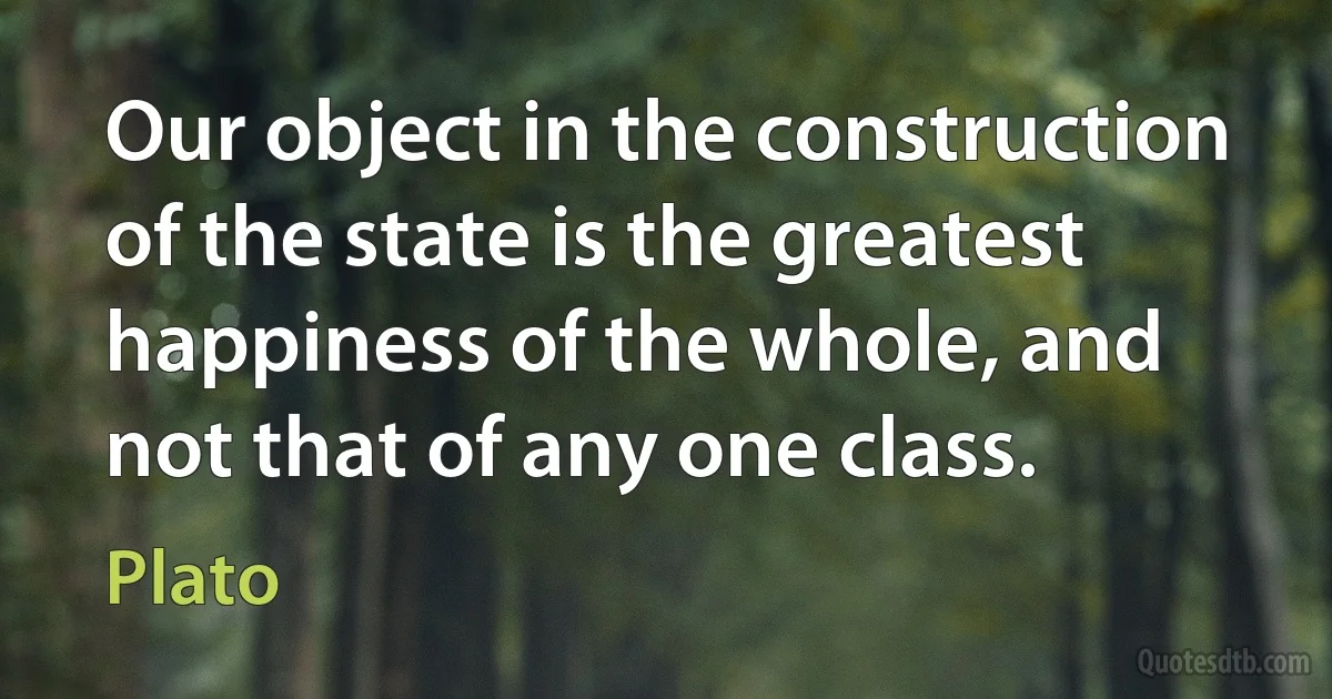 Our object in the construction of the state is the greatest happiness of the whole, and not that of any one class. (Plato)