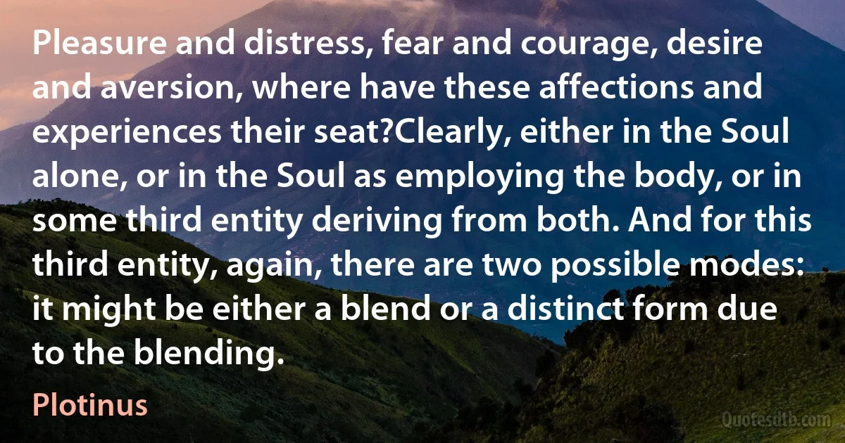 Pleasure and distress, fear and courage, desire and aversion, where have these affections and experiences their seat?Clearly, either in the Soul alone, or in the Soul as employing the body, or in some third entity deriving from both. And for this third entity, again, there are two possible modes: it might be either a blend or a distinct form due to the blending. (Plotinus)