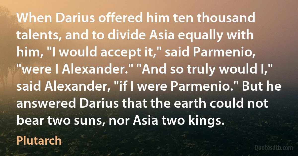 When Darius offered him ten thousand talents, and to divide Asia equally with him, "I would accept it," said Parmenio, "were I Alexander." "And so truly would I," said Alexander, "if I were Parmenio." But he answered Darius that the earth could not bear two suns, nor Asia two kings. (Plutarch)