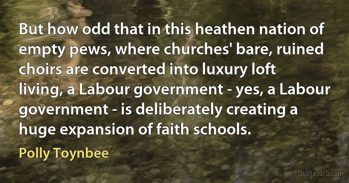 But how odd that in this heathen nation of empty pews, where churches' bare, ruined choirs are converted into luxury loft living, a Labour government - yes, a Labour government - is deliberately creating a huge expansion of faith schools. (Polly Toynbee)