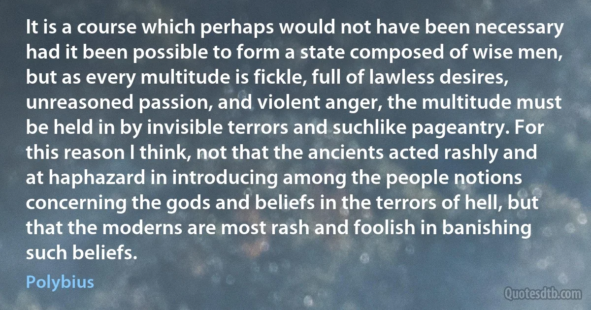 It is a course which perhaps would not have been necessary had it been possible to form a state composed of wise men, but as every multitude is fickle, full of lawless desires, unreasoned passion, and violent anger, the multitude must be held in by invisible terrors and suchlike pageantry. For this reason I think, not that the ancients acted rashly and at haphazard in introducing among the people notions concerning the gods and beliefs in the terrors of hell, but that the moderns are most rash and foolish in banishing such beliefs. (Polybius)