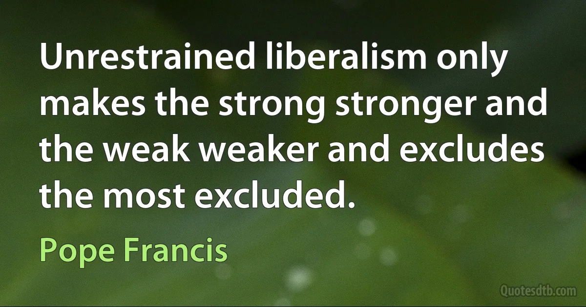 Unrestrained liberalism only makes the strong stronger and the weak weaker and excludes the most excluded. (Pope Francis)