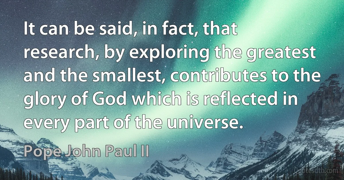 It can be said, in fact, that research, by exploring the greatest and the smallest, contributes to the glory of God which is reflected in every part of the universe. (Pope John Paul II)