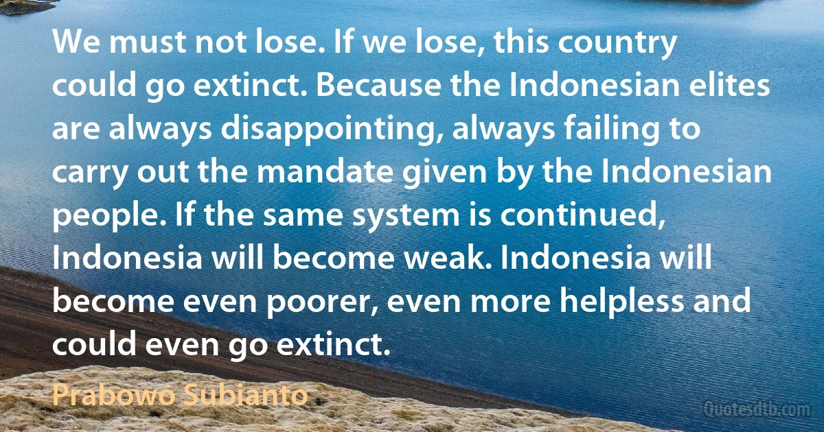 We must not lose. If we lose, this country could go extinct. Because the Indonesian elites are always disappointing, always failing to carry out the mandate given by the Indonesian people. If the same system is continued, Indonesia will become weak. Indonesia will become even poorer, even more helpless and could even go extinct. (Prabowo Subianto)