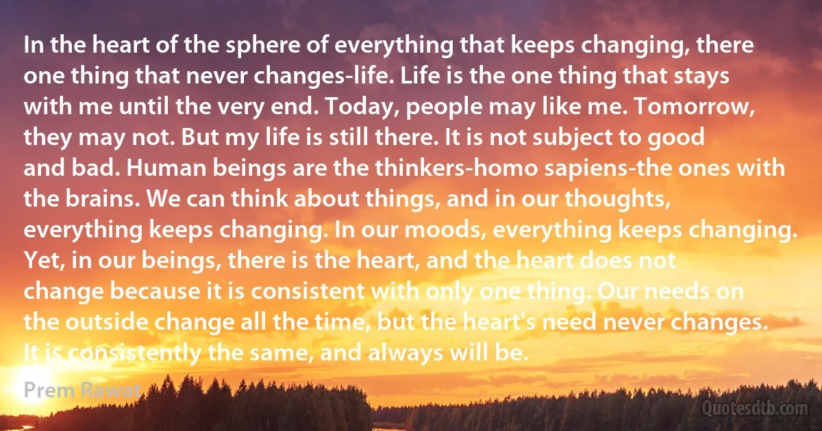 In the heart of the sphere of everything that keeps changing, there one thing that never changes-life. Life is the one thing that stays with me until the very end. Today, people may like me. Tomorrow, they may not. But my life is still there. It is not subject to good and bad. Human beings are the thinkers-homo sapiens-the ones with the brains. We can think about things, and in our thoughts, everything keeps changing. In our moods, everything keeps changing. Yet, in our beings, there is the heart, and the heart does not change because it is consistent with only one thing. Our needs on the outside change all the time, but the heart's need never changes. It is consistently the same, and always will be. (Prem Rawat)