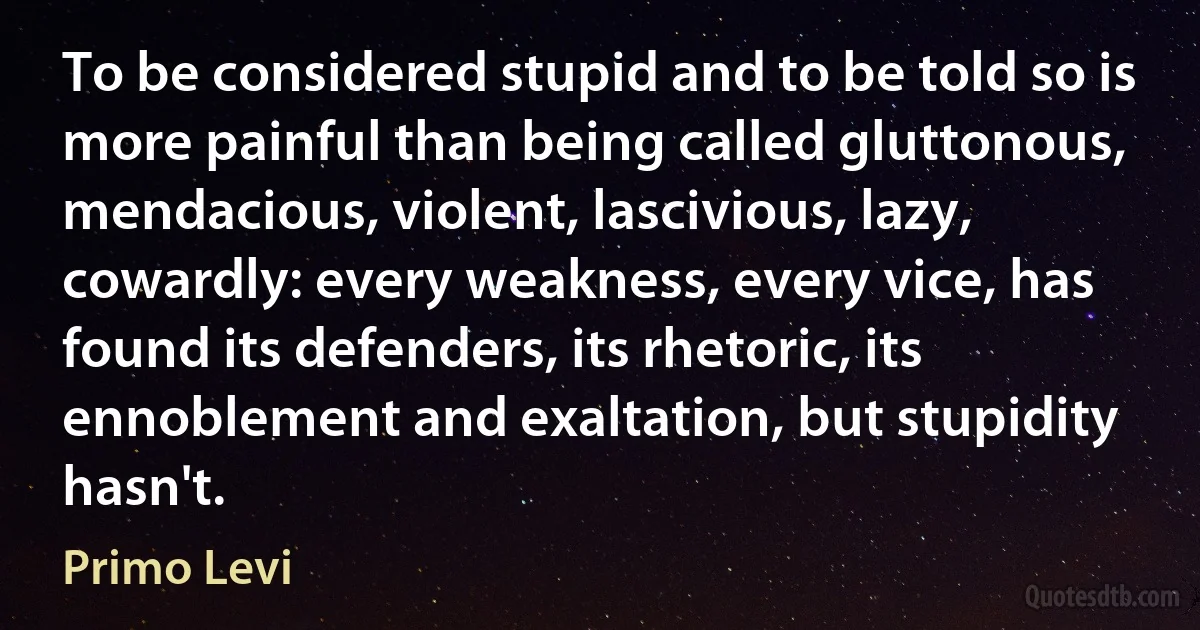 To be considered stupid and to be told so is more painful than being called gluttonous, mendacious, violent, lascivious, lazy, cowardly: every weakness, every vice, has found its defenders, its rhetoric, its ennoblement and exaltation, but stupidity hasn't. (Primo Levi)