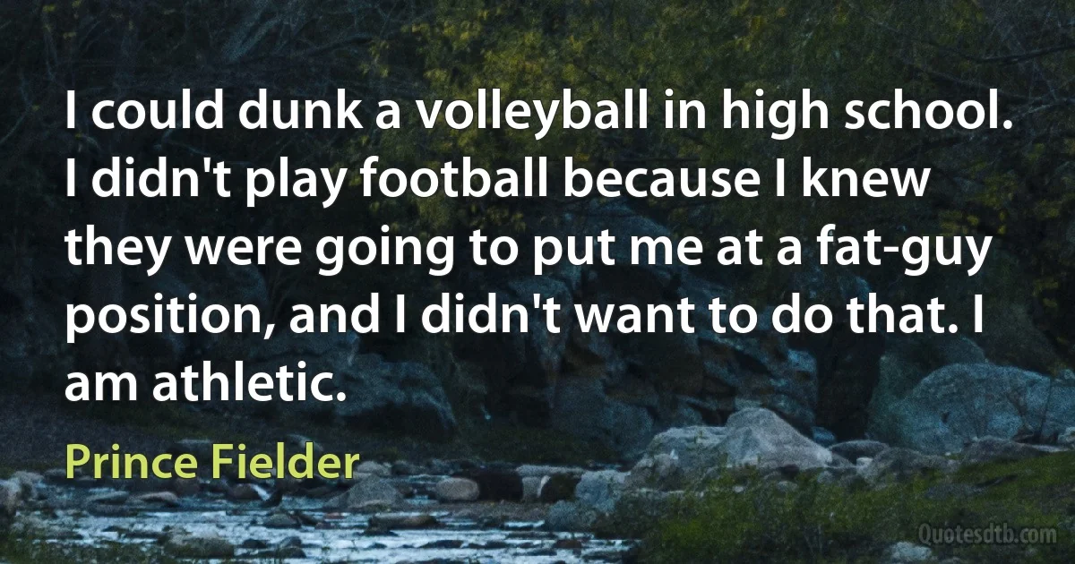 I could dunk a volleyball in high school. I didn't play football because I knew they were going to put me at a fat-guy position, and I didn't want to do that. I am athletic. (Prince Fielder)