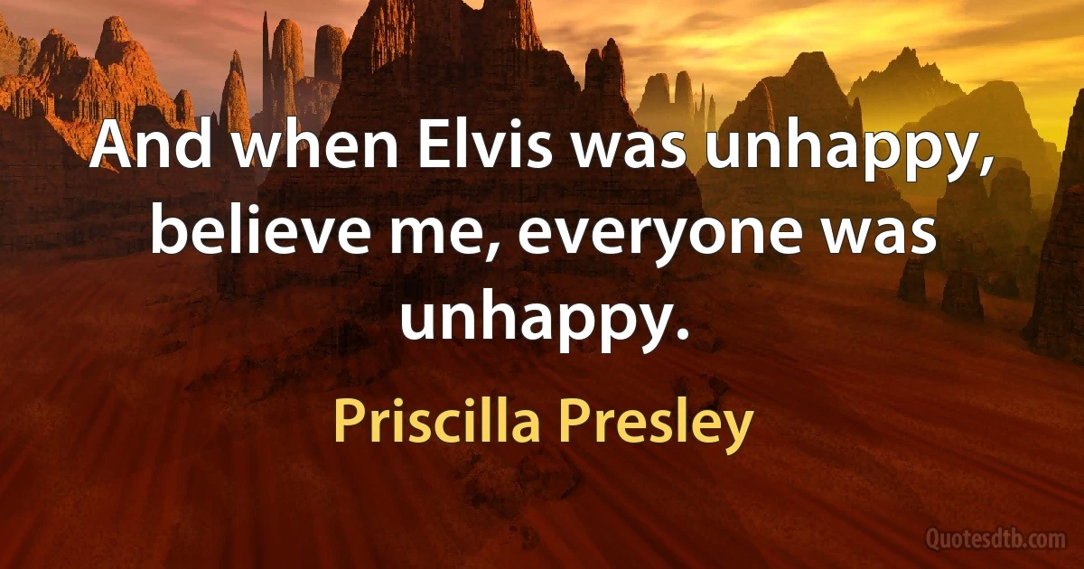 And when Elvis was unhappy, believe me, everyone was unhappy. (Priscilla Presley)