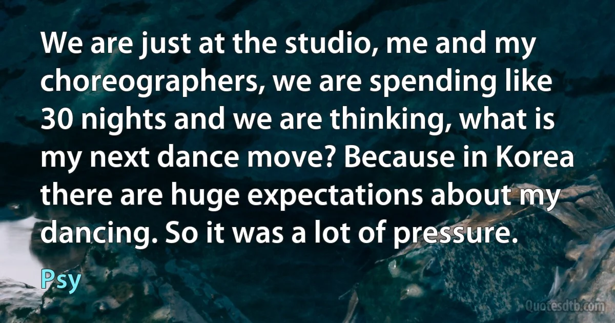 We are just at the studio, me and my choreographers, we are spending like 30 nights and we are thinking, what is my next dance move? Because in Korea there are huge expectations about my dancing. So it was a lot of pressure. (Psy)