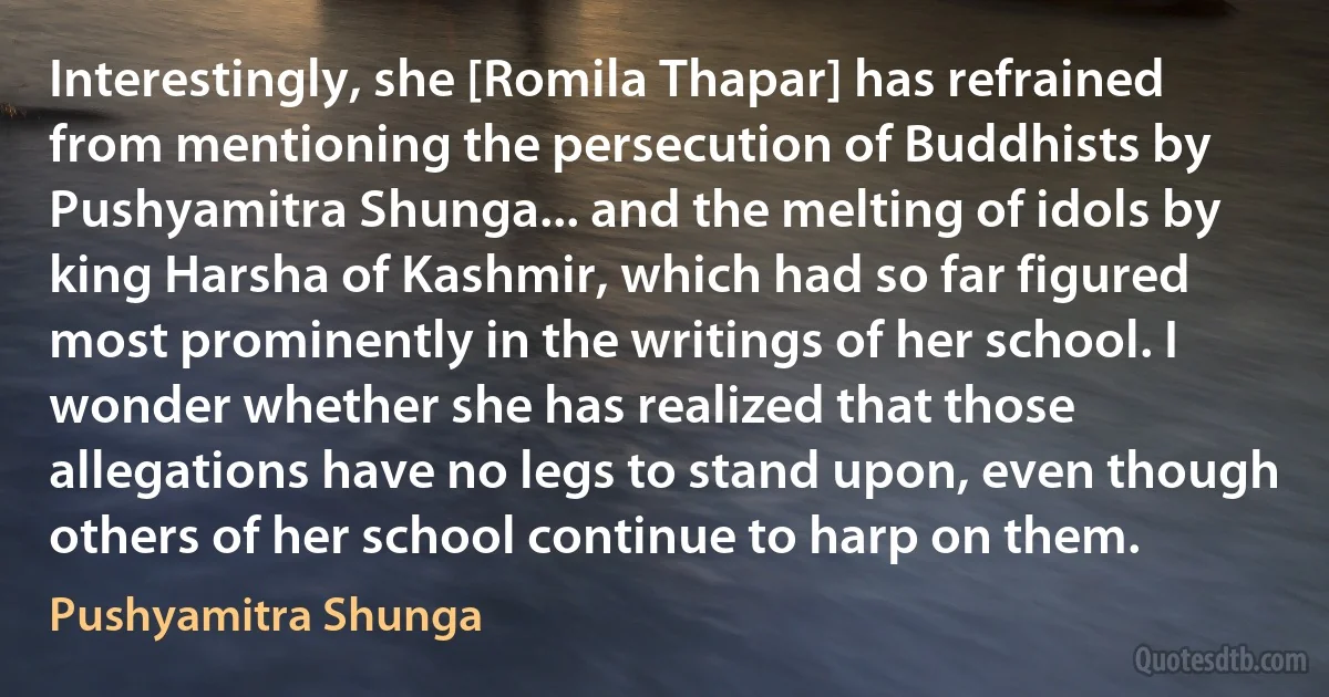 Interestingly, she [Romila Thapar] has refrained from mentioning the persecution of Buddhists by Pushyamitra Shunga... and the melting of idols by king Harsha of Kashmir, which had so far figured most prominently in the writings of her school. I wonder whether she has realized that those allegations have no legs to stand upon, even though others of her school continue to harp on them. (Pushyamitra Shunga)