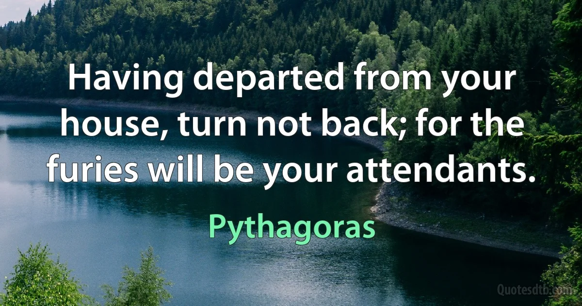 Having departed from your house, turn not back; for the furies will be your attendants. (Pythagoras)