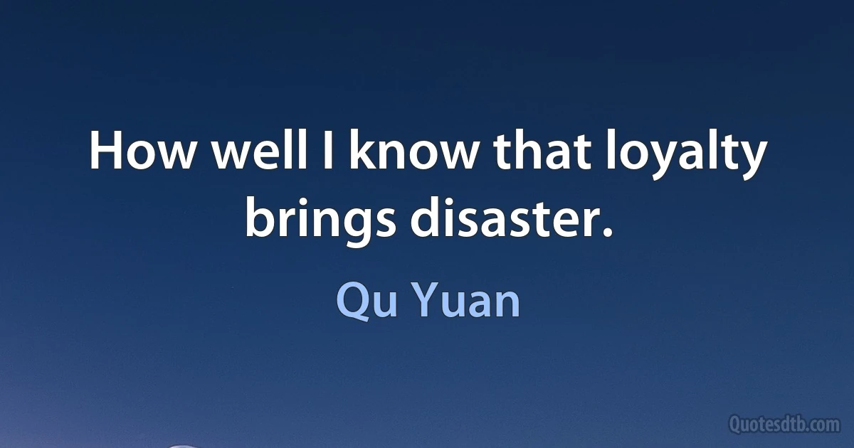 How well I know that loyalty brings disaster. (Qu Yuan)