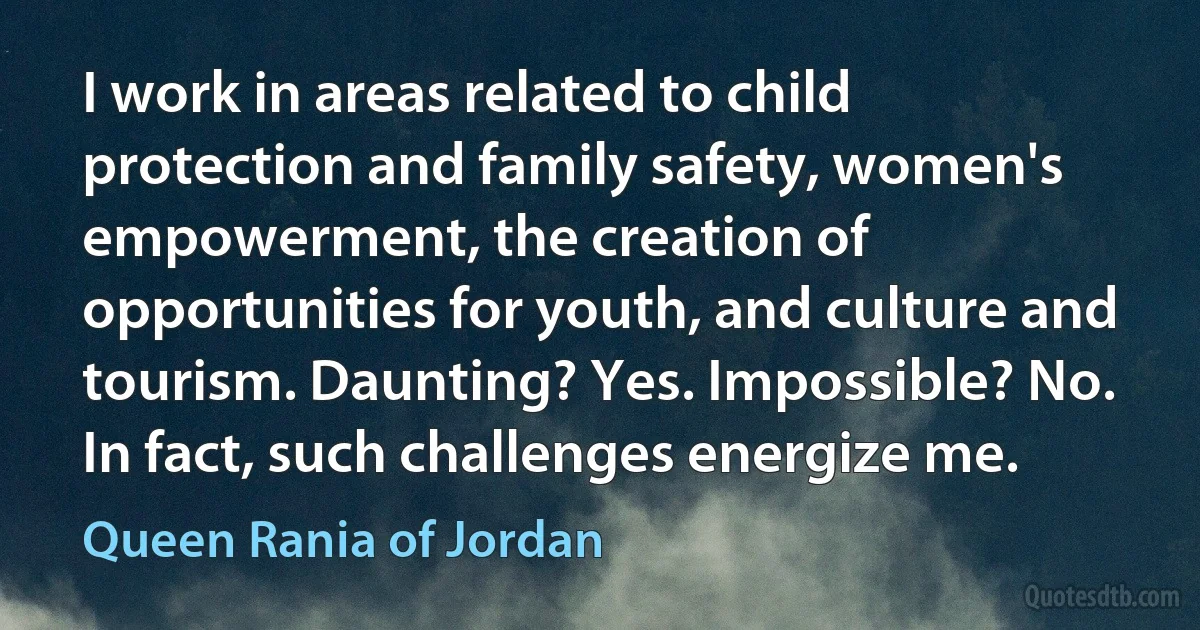 I work in areas related to child protection and family safety, women's empowerment, the creation of opportunities for youth, and culture and tourism. Daunting? Yes. Impossible? No. In fact, such challenges energize me. (Queen Rania of Jordan)