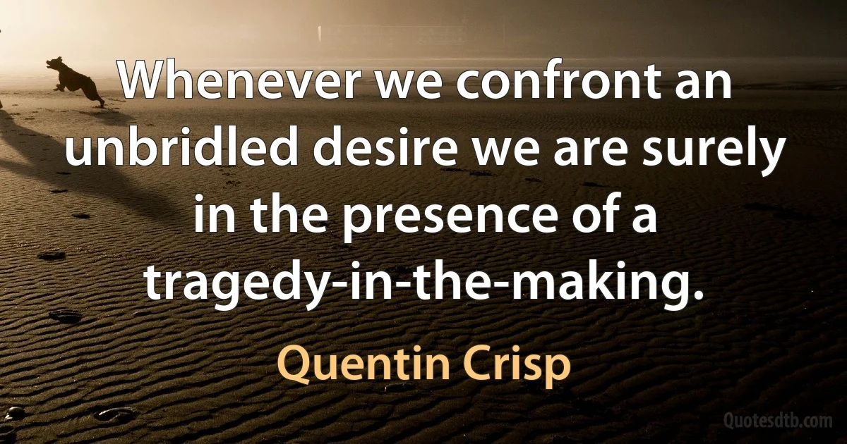 Whenever we confront an unbridled desire we are surely in the presence of a tragedy-in-the-making. (Quentin Crisp)