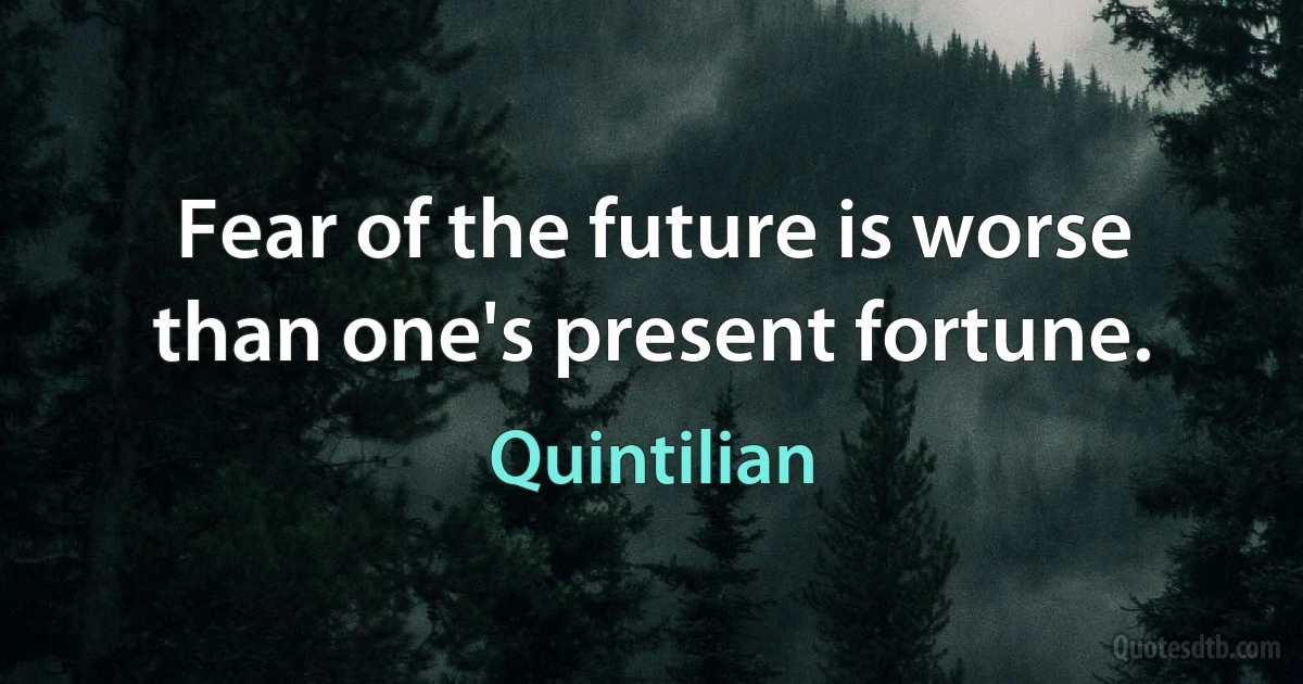 Fear of the future is worse than one's present fortune. (Quintilian)