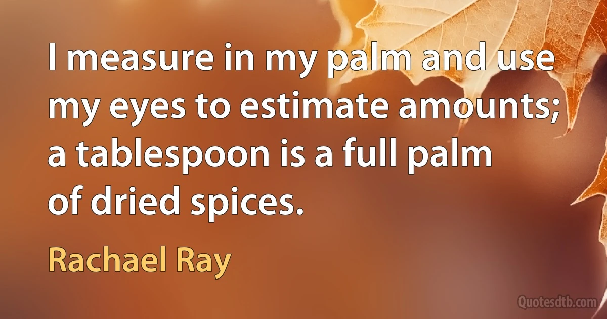 I measure in my palm and use my eyes to estimate amounts; a tablespoon is a full palm of dried spices. (Rachael Ray)