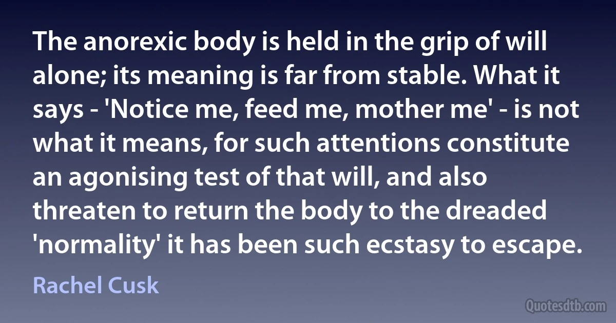 The anorexic body is held in the grip of will alone; its meaning is far from stable. What it says - 'Notice me, feed me, mother me' - is not what it means, for such attentions constitute an agonising test of that will, and also threaten to return the body to the dreaded 'normality' it has been such ecstasy to escape. (Rachel Cusk)