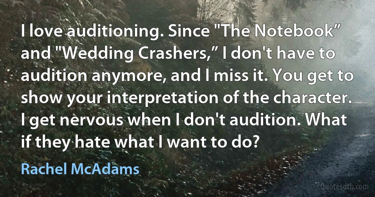 I love auditioning. Since "The Notebook” and "Wedding Crashers,” I don't have to audition anymore, and I miss it. You get to show your interpretation of the character. I get nervous when I don't audition. What if they hate what I want to do? (Rachel McAdams)