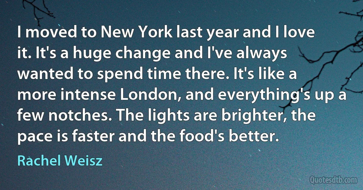 I moved to New York last year and I love it. It's a huge change and I've always wanted to spend time there. It's like a more intense London, and everything's up a few notches. The lights are brighter, the pace is faster and the food's better. (Rachel Weisz)